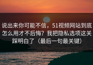 说出来你可能不信，51视频网站到底怎么用才不后悔？我把隐私选项这关踩明白了（最后一句最关键）