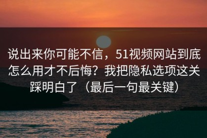 说出来你可能不信，51视频网站到底怎么用才不后悔？我把隐私选项这关踩明白了（最后一句最关键）