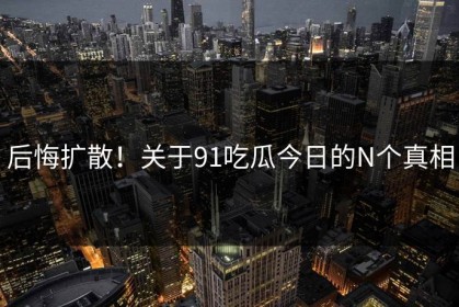 后悔扩散！关于91吃瓜今日的N个真相