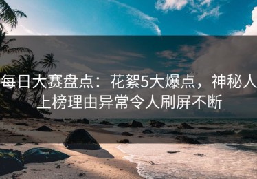 每日大赛盘点：花絮5大爆点，神秘人上榜理由异常令人刷屏不断