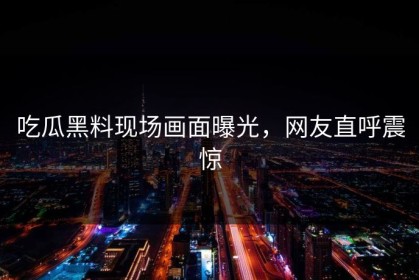 吃瓜黑料现场画面曝光，网友直呼震惊