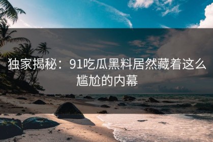 独家揭秘：91吃瓜黑料居然藏着这么尴尬的内幕