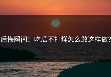 后悔瞬间！吃瓜不打烊怎么敢这样做？