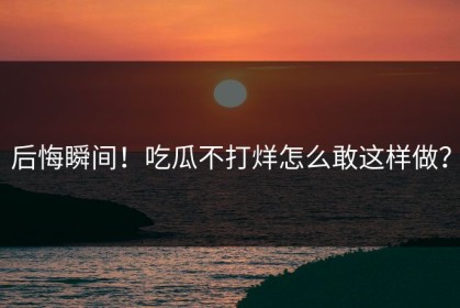 后悔瞬间！吃瓜不打烊怎么敢这样做？