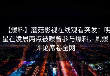 【爆料】蘑菇影视在线观看突发：明星在凌晨两点被曝曾参与爆料，刷爆评论席卷全网