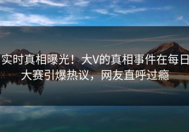 实时真相曝光！大V的真相事件在每日大赛引爆热议，网友直呼过瘾