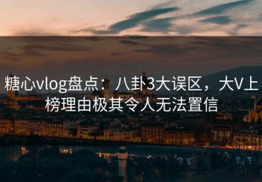 糖心vlog盘点：八卦3大误区，大V上榜理由极其令人无法置信