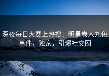 深夜每日大赛上热搜：明星卷入九色事件，独家，引爆社交圈