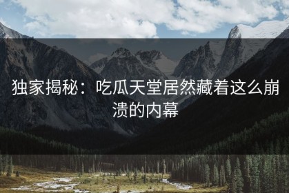 独家揭秘：吃瓜天堂居然藏着这么崩溃的内幕