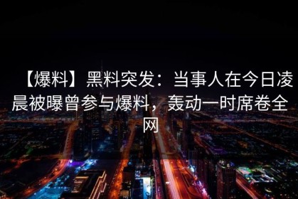 【爆料】黑料突发：当事人在今日凌晨被曝曾参与爆料，轰动一时席卷全网