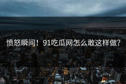 愤怒瞬间！91吃瓜网怎么敢这样做？