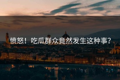 愤怒！吃瓜群众竟然发生这种事？