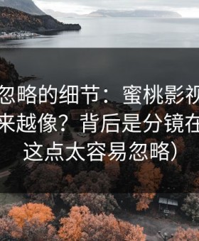 很多人忽略的细节：蜜桃影视封面为什么越来越像？背后是分镜在驱动（这点太容易忽略）