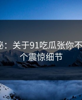 数字揭秘：关于91吃瓜张你不知道的5个震惊细节