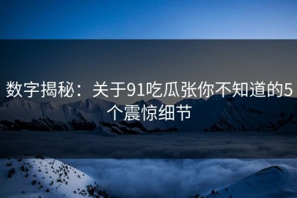 数字揭秘：关于91吃瓜张你不知道的5个震惊细节