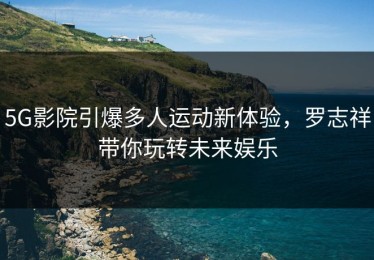 5G影院引爆多人运动新体验，罗志祥带你玩转未来娱乐