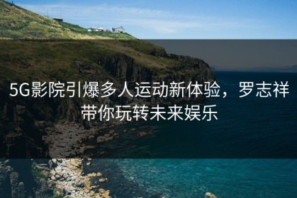 5G影院引爆多人运动新体验，罗志祥带你玩转未来娱乐