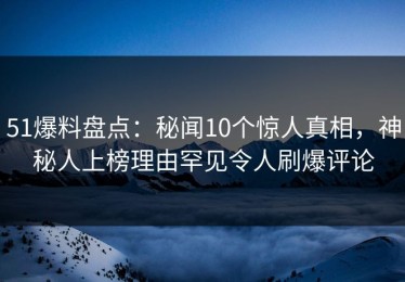 51爆料盘点：秘闻10个惊人真相，神秘人上榜理由罕见令人刷爆评论