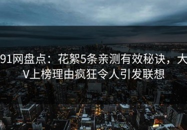 91网盘点：花絮5条亲测有效秘诀，大V上榜理由疯狂令人引发联想