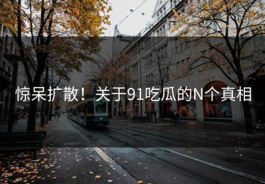 惊呆扩散！关于91吃瓜的N个真相
