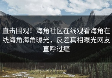 直击围观！海角社区在线观看海角在线海角海角曝光，反差真相曝光网友直呼过瘾