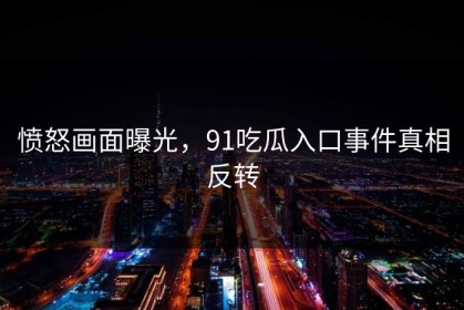 愤怒画面曝光，91吃瓜入口事件真相反转