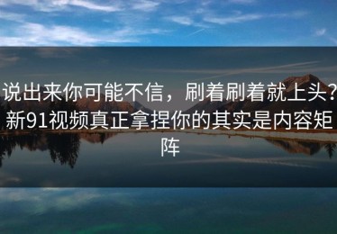 说出来你可能不信，刷着刷着就上头？新91视频真正拿捏你的其实是内容矩阵