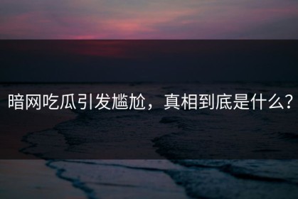 暗网吃瓜引发尴尬，真相到底是什么？