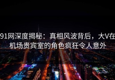 91网深度揭秘：真相风波背后，大V在机场贵宾室的角色疯狂令人意外