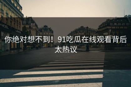 你绝对想不到！91吃瓜在线观看背后太热议