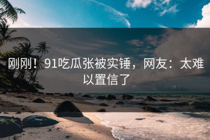 刚刚！91吃瓜张被实锤，网友：太难以置信了