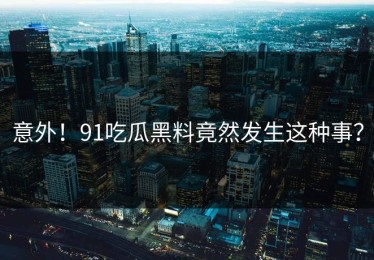 意外！91吃瓜黑料竟然发生这种事？