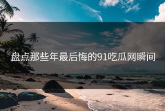 盘点那些年最后悔的91吃瓜网瞬间