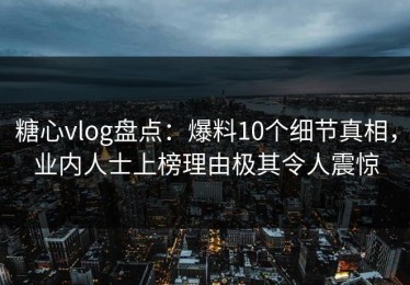 糖心vlog盘点：爆料10个细节真相，业内人士上榜理由极其令人震惊