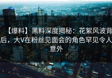 【爆料】黑料深度揭秘：花絮风波背后，大V在粉丝见面会的角色罕见令人意外
