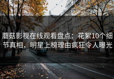 蘑菇影视在线观看盘点：花絮10个细节真相，明星上榜理由疯狂令人曝光