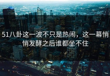 51八卦这一波不只是热闹，这一幕悄悄发酵之后谁都坐不住