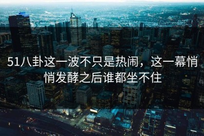 51八卦这一波不只是热闹，这一幕悄悄发酵之后谁都坐不住