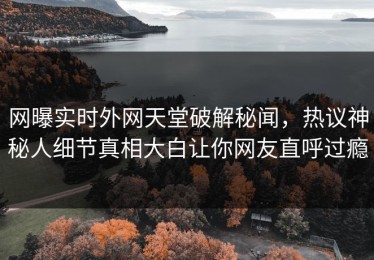 网曝实时外网天堂破解秘闻，热议神秘人细节真相大白让你网友直呼过瘾