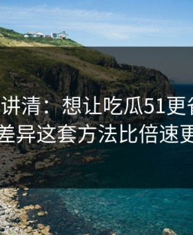 三分钟讲清：想让吃瓜51更省时间：体验差异这套方法比倍速更管用