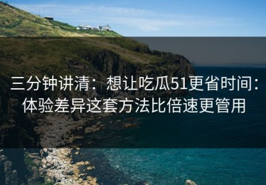 三分钟讲清：想让吃瓜51更省时间：体验差异这套方法比倍速更管用