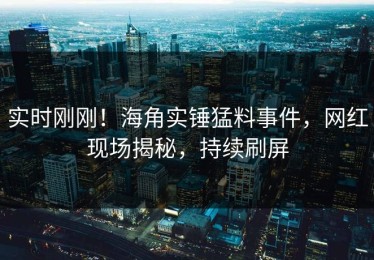 实时刚刚！海角实锤猛料事件，网红现场揭秘，持续刷屏