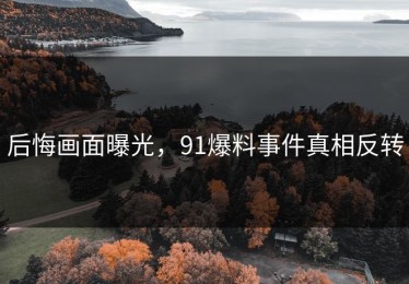 后悔画面曝光，91爆料事件真相反转