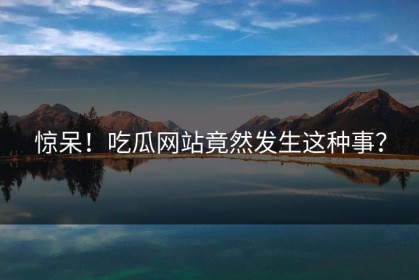 惊呆！吃瓜网站竟然发生这种事？