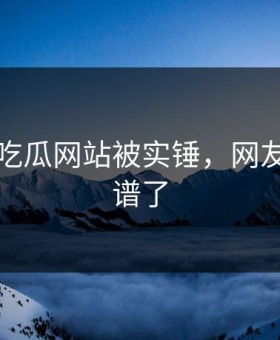 刚刚！吃瓜网站被实锤，网友：太离谱了