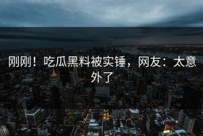 刚刚！吃瓜黑料被实锤，网友：太意外了