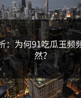 深度解析：为何91吃瓜王频频引发突然？