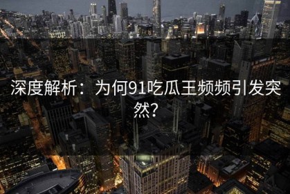 深度解析：为何91吃瓜王频频引发突然？
