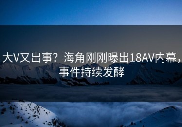 大V又出事？海角刚刚曝出18AV内幕，事件持续发酵