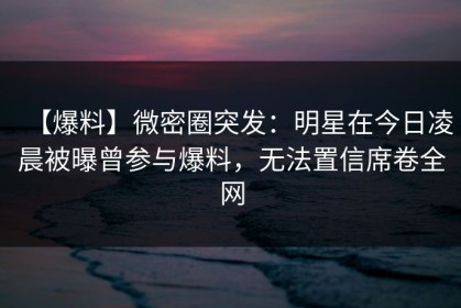 【爆料】微密圈突发：明星在今日凌晨被曝曾参与爆料，无法置信席卷全网